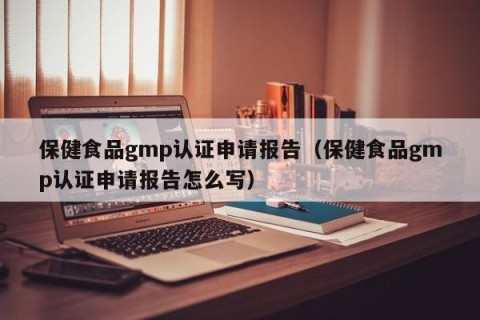 保健食品gmp认证申请报告（保健食品gmp认证申请报告怎么写）