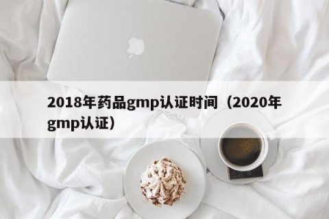 2018年药品gmp认证时间（2020年gmp认证）