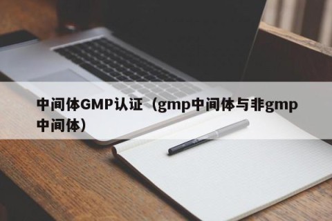 中间体GMP认证（gmp中间体与非gmp中间体）
