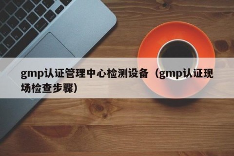gmp认证管理中心检测设备（gmp认证现场检查步骤）