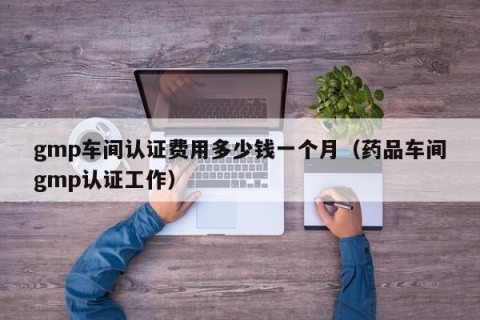 gmp车间认证费用多少钱一个月（药品车间gmp认证工作）
