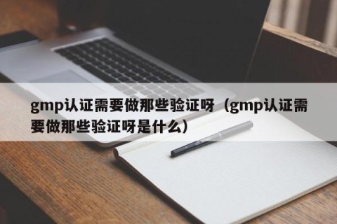 gmp认证需要做那些验证呀（gmp认证需要做那些验证呀是什么）