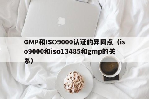 GMP和ISO9000认证的异同点（iso9000和iso13485和gmp的关系）