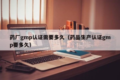 药厂gmp认证需要多久（药品生产认证gmp要多久）
