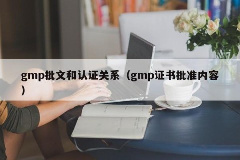 gmp批文和认证关系（gmp证书批准内容）