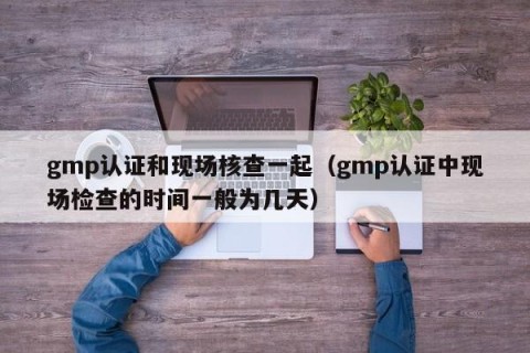 gmp认证和现场核查一起（gmp认证中现场检查的时间一般为几天）