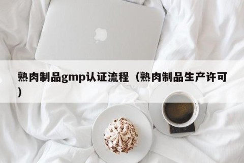 熟肉制品gmp认证流程（熟肉制品生产许可）