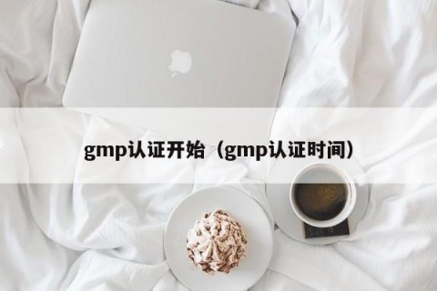 gmp认证开始（gmp认证时间）