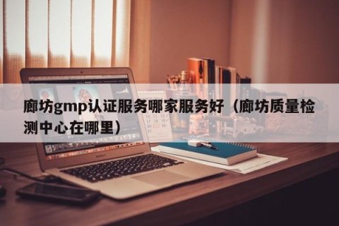廊坊gmp认证服务哪家服务好（廊坊质量检测中心在哪里）
