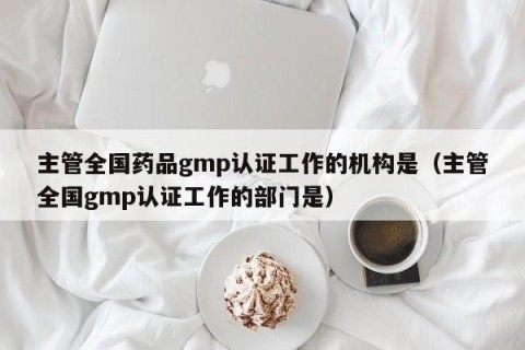 主管全国药品gmp认证工作的机构是（主管全国gmp认证工作的部门是）
