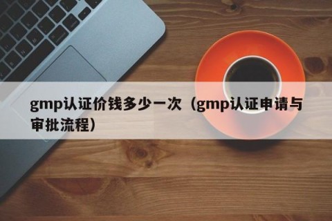 gmp认证价钱多少一次（gmp认证申请与审批流程）