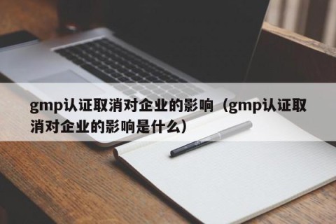 gmp认证取消对企业的影响（gmp认证取消对企业的影响是什么）