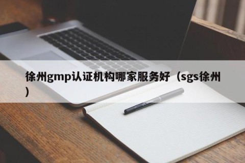 徐州gmp认证机构哪家服务好（sgs徐州）