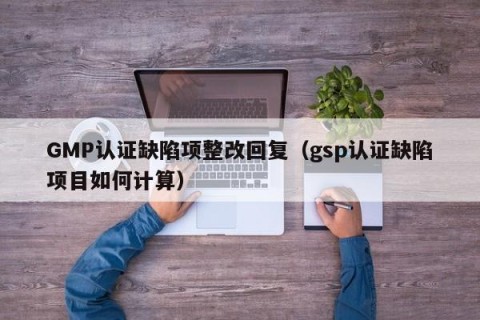 GMP认证缺陷项整改回复（gsp认证缺陷项目如何计算）