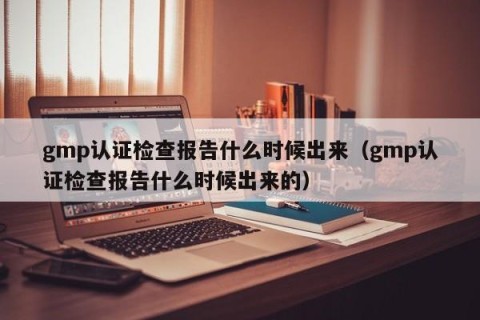 gmp认证检查报告什么时候出来（gmp认证检查报告什么时候出来的）