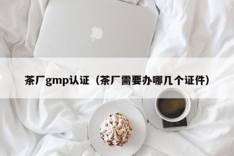 茶厂gmp认证（茶厂需要办哪几个证件）