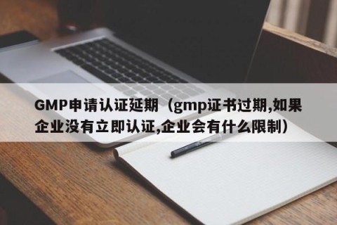 GMP申请认证延期（gmp证书过期,如果企业没有立即认证,企业会有什么限制）