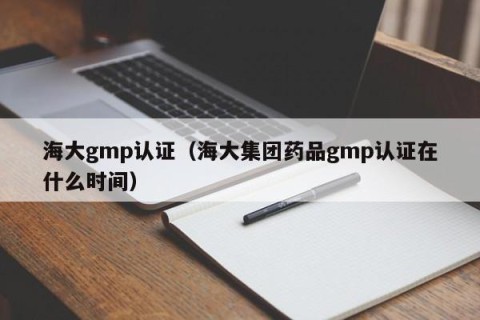 海大gmp认证（海大集团药品gmp认证在什么时间）