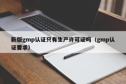新版gmp认证只有生产许可证吗（gmp认证要求）