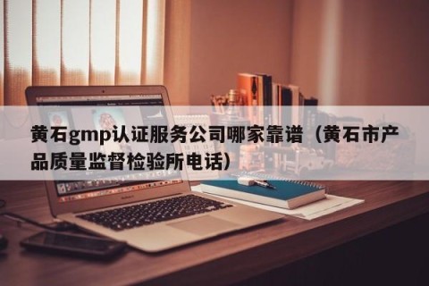 黄石gmp认证服务公司哪家靠谱（黄石市产品质量监督检验所电话）