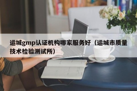 运城gmp认证机构哪家服务好（运城市质量技术检验测试所）
