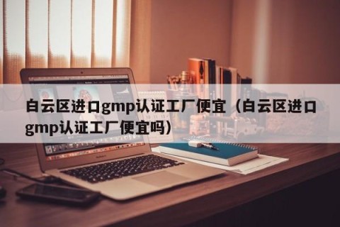 白云区进口gmp认证工厂便宜（白云区进口gmp认证工厂便宜吗）
