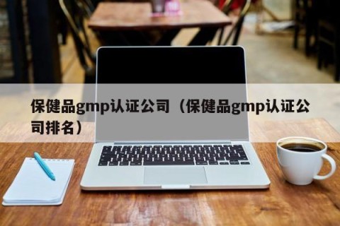 保健品gmp认证公司（保健品gmp认证公司排名）