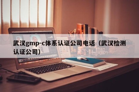 武汉gmp-c体系认证公司电话（武汉检测认证公司）