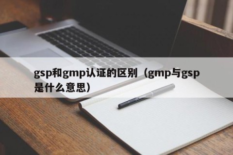 gsp和gmp认证的区别（gmp与gsp是什么意思）