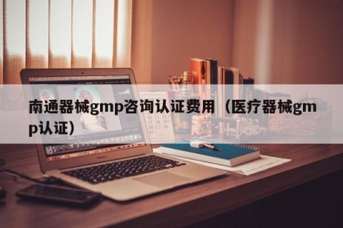 南通器械gmp咨询认证费用（医疗器械gmp认证）
