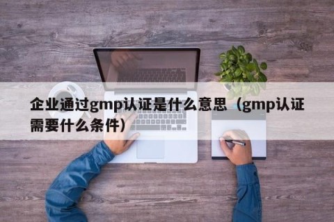 企业通过gmp认证是什么意思（gmp认证需要什么条件）