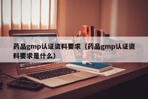 药品gmp认证资料要求（药品gmp认证资料要求是什么）