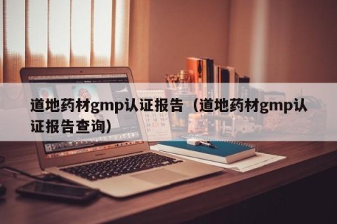 道地药材gmp认证报告（道地药材gmp认证报告查询）