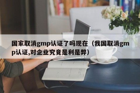 国家取消gmp认证了吗现在（我国取消gmp认证,对企业究竟是利是弊）
