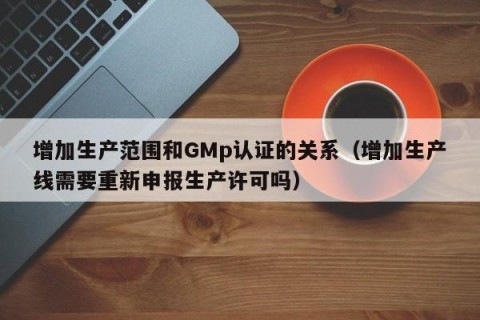 增加生产范围和GMp认证的关系（增加生产线需要重新申报生产许可吗）