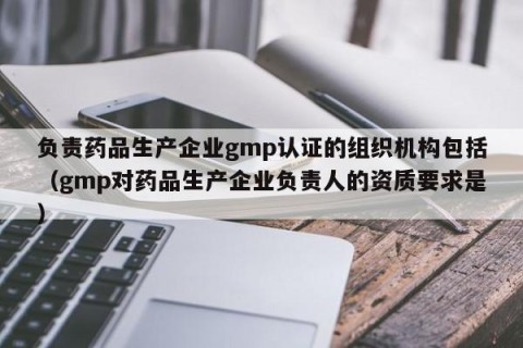负责药品生产企业gmp认证的组织机构包括（gmp对药品生产企业负责人的资质要求是）