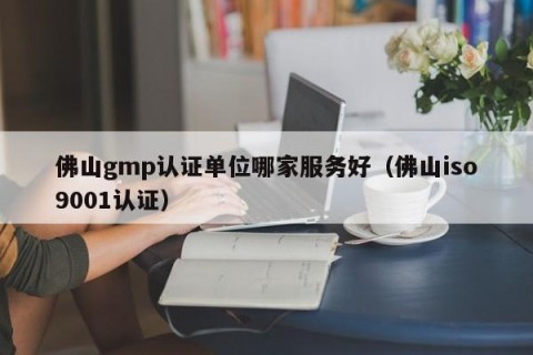 佛山gmp认证单位哪家服务好（佛山iso9001认证）