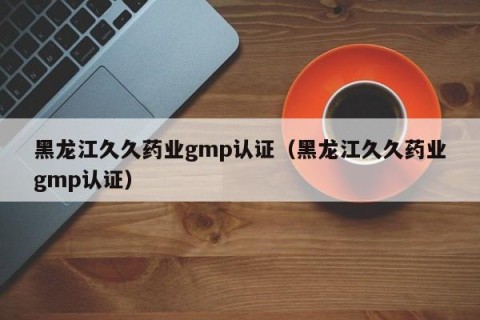 黑龙江久久药业gmp认证（黑龙江久久药业gmp认证）