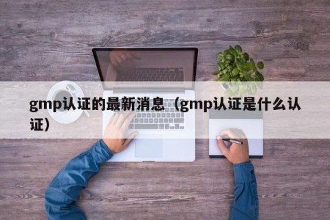 gmp认证的最新消息（gmp认证是什么认证）