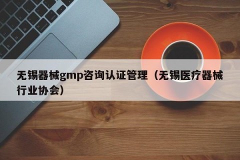 无锡器械gmp咨询认证管理（无锡医疗器械行业协会）