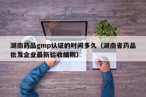 湖南药品gmp认证的时间多久（湖南省药品批发企业最新验收细则）