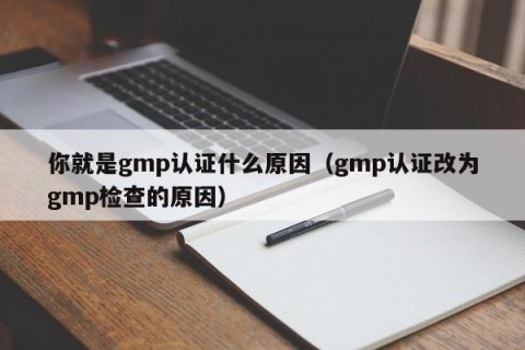 你就是gmp认证什么原因（gmp认证改为gmp检查的原因）