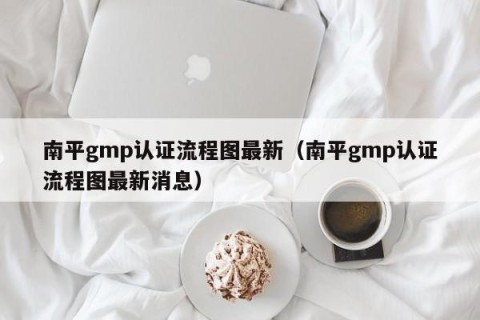 南平gmp认证流程图最新（南平gmp认证流程图最新消息）