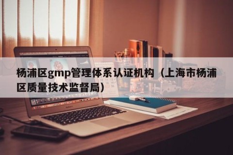杨浦区gmp管理体系认证机构（上海市杨浦区质量技术监督局）