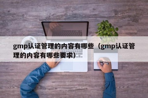 gmp认证管理的内容有哪些（gmp认证管理的内容有哪些要求）