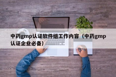 中药gmp认证软件组工作内容（中药gmp认证企业必备）