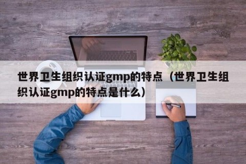 世界卫生组织认证gmp的特点（世界卫生组织认证gmp的特点是什么）