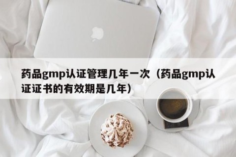 药品gmp认证管理几年一次（药品gmp认证证书的有效期是几年）
