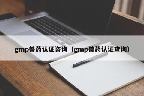 gmp兽药认证咨询（gmp兽药认证查询）