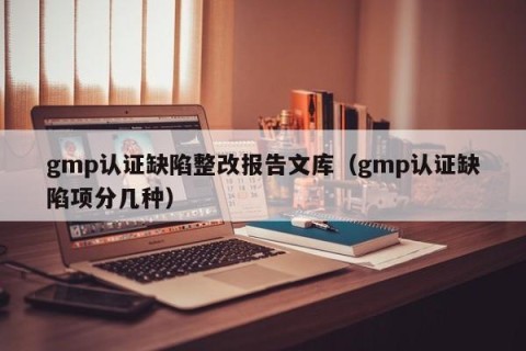 gmp认证缺陷整改报告文库（gmp认证缺陷项分几种）
